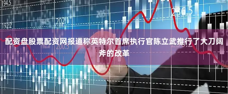 配资盘股票配资网报道称英特尔首席执行官陈立武推行了大刀阔斧的改革