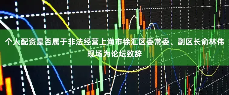 个人配资是否属于非法经营上海市徐汇区委常委、副区长俞林伟现场为论坛致辞