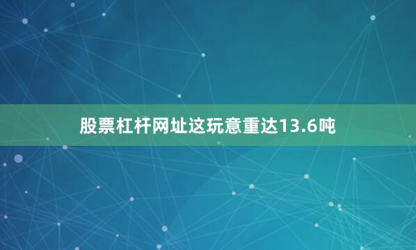 股票杠杆网址这玩意重达13.6吨