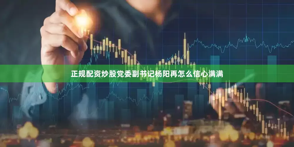 正规配资炒股党委副书记杨阳再怎么信心满满