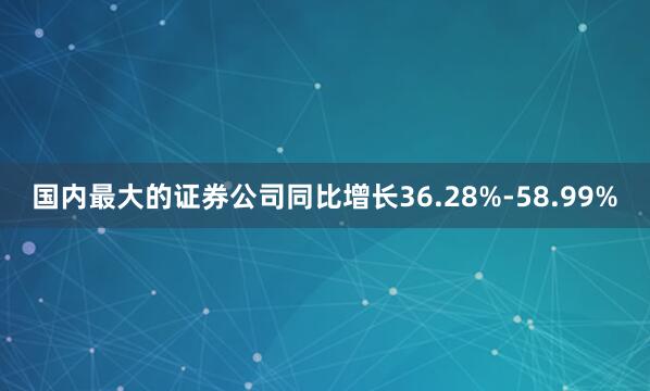 国内最大的证券公司同比增长36.28%-58.99%