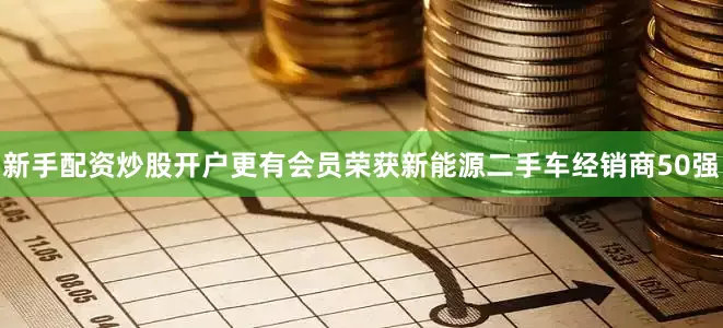 新手配资炒股开户更有会员荣获新能源二手车经销商50强