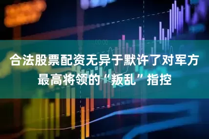合法股票配资无异于默许了对军方最高将领的“叛乱”指控