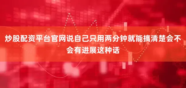 炒股配资平台官网说自己只用两分钟就能搞清楚会不会有进展这种话