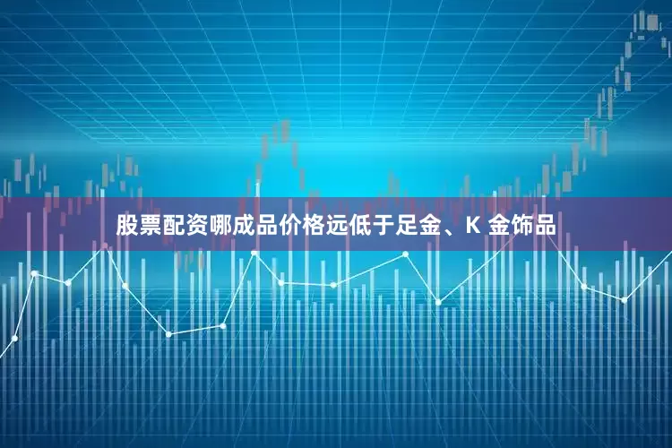 股票配资哪成品价格远低于足金、K 金饰品